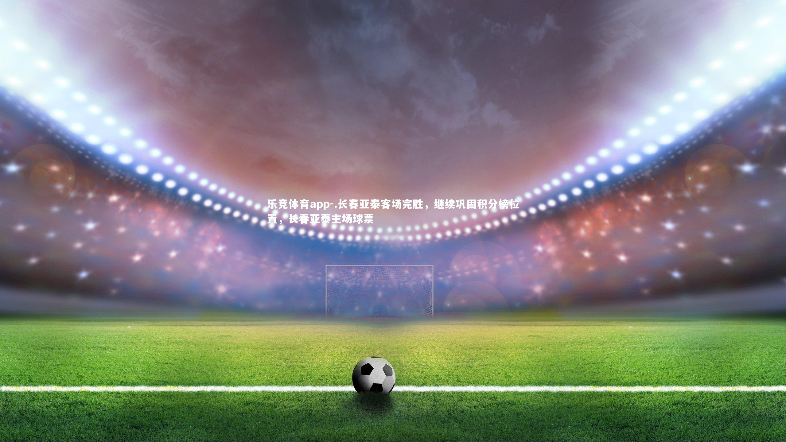 乐竞体育app-.长春亚泰客场完胜，继续巩固积分榜位置，长春亚泰主场球票